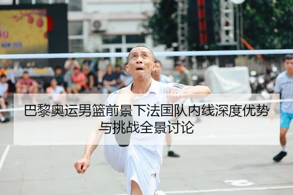 巴黎奥运男篮前景下法国队内线深度优势与挑战全景讨论