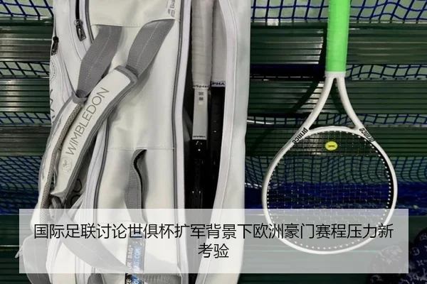 国际足联讨论世俱杯扩军背景下欧洲豪门赛程压力新考验