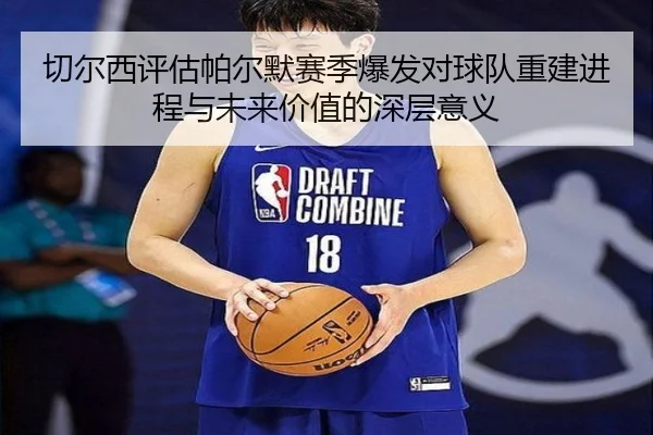 切尔西评估帕尔默赛季爆发对球队重建进程与未来价值的深层意义