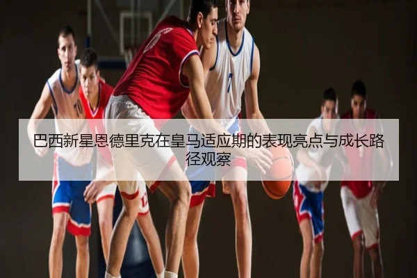 巴西新星恩德里克在皇马适应期的表现亮点与成长路径观察