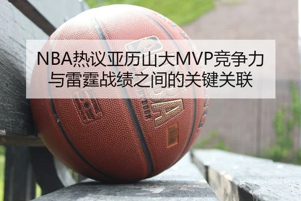 NBA热议亚历山大MVP竞争力与雷霆战绩之间的关键关联