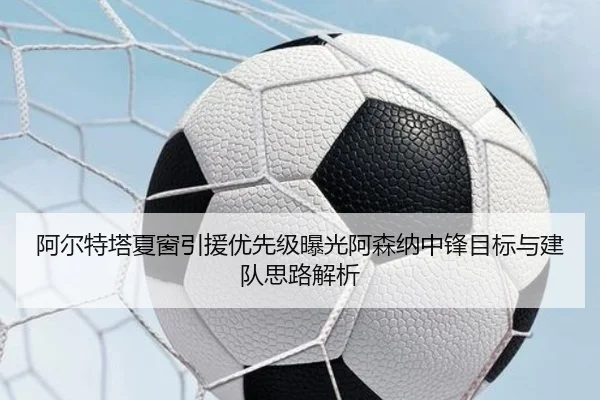 阿尔特塔夏窗引援优先级曝光阿森纳中锋目标与建队思路解析
