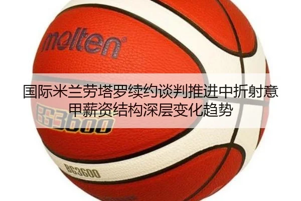 国际米兰劳塔罗续约谈判推进中折射意甲薪资结构深层变化趋势