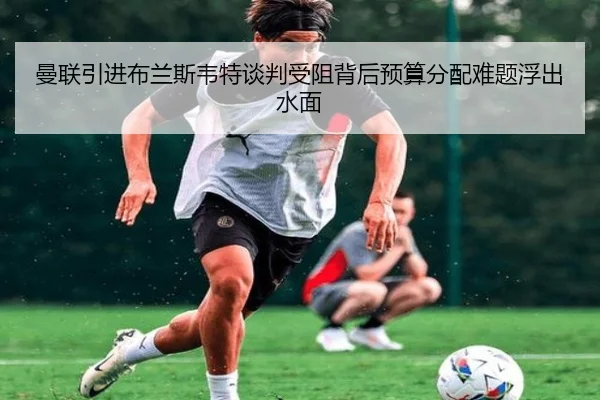 曼联引进布兰斯韦特谈判受阻背后预算分配难题浮出水面