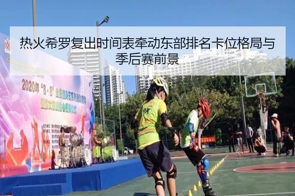 热火希罗复出时间表牵动东部排名卡位格局与季后赛前景