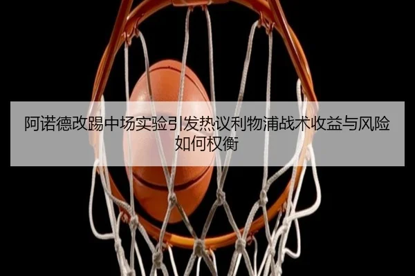 阿诺德改踢中场实验引发热议利物浦战术收益与风险如何权衡