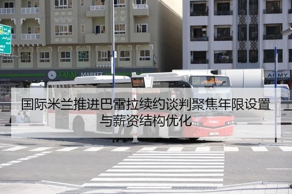 国际米兰推进巴雷拉续约谈判聚焦年限设置与薪资结构优化