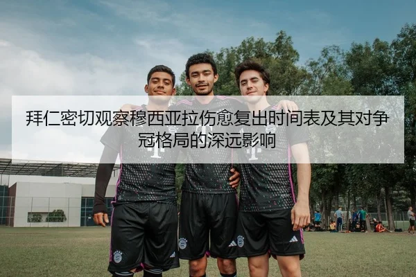 拜仁密切观察穆西亚拉伤愈复出时间表及其对争冠格局的深远影响