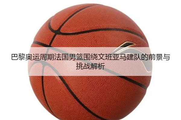 巴黎奥运周期法国男篮围绕文班亚马建队的前景与挑战解析