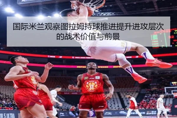 国际米兰观察图拉姆持球推进提升进攻层次的战术价值与前景