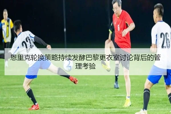 恩里克轮换策略持续发酵巴黎更衣室讨论背后的管理考验