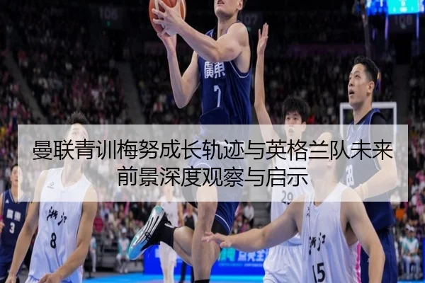曼联青训梅努成长轨迹与英格兰队未来前景深度观察与启示