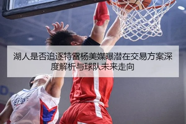 湖人是否追逐特雷杨美媒曝潜在交易方案深度解析与球队未来走向