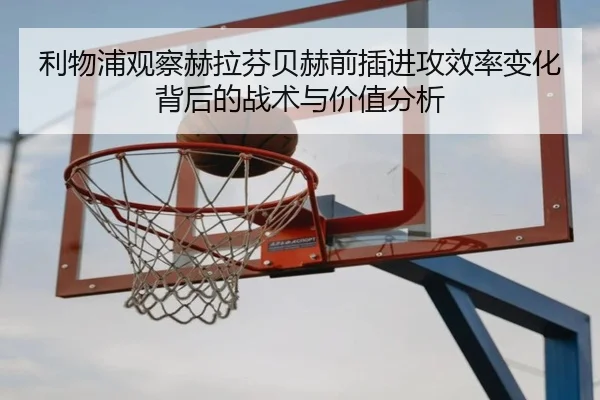 利物浦观察赫拉芬贝赫前插进攻效率变化背后的战术与价值分析