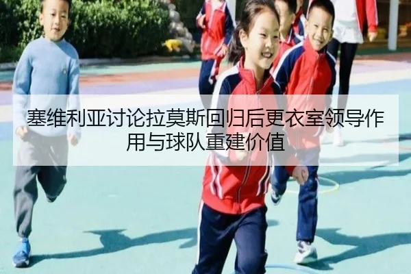 塞维利亚讨论拉莫斯回归后更衣室领导作用与球队重建价值
