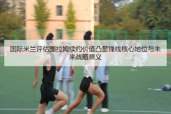 国际米兰评估图拉姆续约价值凸显锋线核心地位与未来战略意义