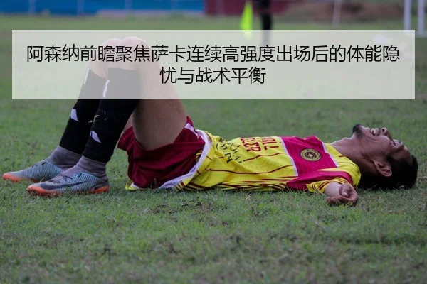 阿森纳前瞻聚焦萨卡连续高强度出场后的体能隐忧与战术平衡
