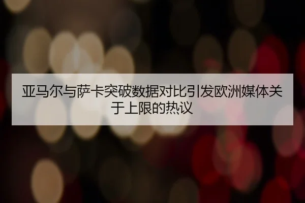 亚马尔与萨卡突破数据对比引发欧洲媒体关于上限的热议