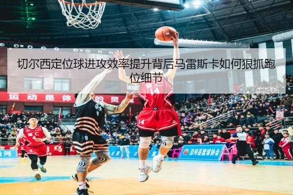 切尔西定位球进攻效率提升背后马雷斯卡如何狠抓跑位细节